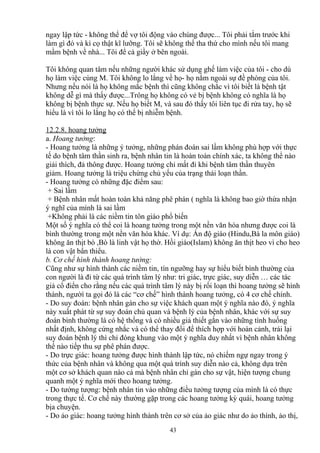 ngay lập tức - không thể để vợ tôi động vào chúng được... Tôi phải tắm trước khi 
làm gì đó và kì cọ thật kĩ lưỡng. Tôi sẽ không thể tha thứ cho mình nếu tôi mang 
mầm bệnh về nhà... Tôi để cả giầy ở bên ngoài. 
Tôi không quan tâm nếu những người khác sử dụng ghế làm việc của tôi - cho dù 
họ làm việc cùng M. Tôi không lo lắng về họ- họ nằm ngoài sự đề phòng của tôi. 
Nhưng nếu nói là họ không mắc bệnh thì cũng không chắc vì tôi biết là bệnh tật 
không dễ gì mà thấy được...Trông họ không có vẻ bị bệnh không có nghĩa là họ 
không bị bệnh thực sự. Nếu họ biết M, và sau đó thấy tôi liên tục đi rửa tay, họ sẽ 
hiểu là vì tôi lo lắng họ có thể bị nhiễm bệnh. 
12.2.8. hoang tưởng 
a. Hoang tưởng: 
- Hoang tưởng là những ý tưởng, những phán đoán sai lầm không phù hợp với thực 
tế do bệnh tâm thần sinh ra, bệnh nhân tin là hoàn toàn chính xác, ta không thể nào 
giải thích, đả thông được. Hoang tưởng chỉ mất đi khi bệnh tâm thần thuyên 
giảm. Hoang tưởng là triệu chứng chủ yếu của trạng thái loạn thần. 
- Hoang tưởng có những đặc điểm sau: 
+ Sai lầm 
+ Bệnh nhân mất hoàn toàn khả năng phê phán ( nghĩa là không bao giờ thừa nhận 
ý nghĩ của mình là sai lầm 
+Không phải là các niềm tin tôn giáo phổ biến 
Một số ý nghĩa có thể coi là hoang tưởng trong một nền văn hóa nhưng được coi là 
bình thường trong một nền văn hóa khác. Ví dụ: Ấn độ giáo (Hindu,Bà la môn giáo) 
không ăn thịt bò ,Bò là linh vật họ thờ. Hồi giáo(Islam) không ăn thịt heo vì cho heo 
là con vật bẩn thiểu. 
b. Cơ chế hình thành hoang tưởng: 
Cũng như sự hình thành các niềm tin, tín ngưỡng hay sự hiểu biết bình thường của 
con người là đi từ các quá trình tâm lý như: tri giác, trực giác, suy diễn … các tác 
giả cổ điển cho rằng nếu các quá trình tâm lý này bị rối loạn thì hoang tưởng sẽ hình 
thành, ngườì ta gọi đó là các “cơ chế” hình thành hoang tưởng, có 4 cơ chế chính. 
- Do suy đoán: bệnh nhân gán cho sự việc khách quan một ý nghĩa nào đó, ý nghĩa 
này xuất phát từ sự suy đoán chủ quan và bệnh lý của bệnh nhân, khác với sự suy 
đoán bình thường là có hệ thống và có nhiều giả thiết gắn vào những tình huống 
nhất định, không cứng nhắc và có thể thay đổi để thích hợp với hoàn cảnh, trái lại 
suy đoán bệnh lý thì chỉ đóng khung vào một ý nghĩa duy nhất vì bệnh nhân không 
thể nào tiếp thu sự phê phán được. 
- Do trực giác: hoang tưởng được hình thành lập tức, nó chiếm ngự ngay trong ý 
thức của bệnh nhân và không qua một quá trình suy diễn nào cả, không dựa trên 
một cơ sở khách quan nào cả mà bệnh nhân chỉ gán cho sự vật, hiện tượng chung 
quanh một ý nghĩa mới theo hoang tưởng. 
- Do tưởng tượng: bệnh nhân tin vào những điều tưởng tượng của mình là có thực 
trong thực tế. Cơ chế này thường gặp trong các hoang tưởng kỳ quái, hoang tưởng 
bịa chuyện. 
- Do ảo giác: hoang tưởng hình thành trên cơ sở của ảo giác như do ảo thính, ảo thị, 
43 
 
