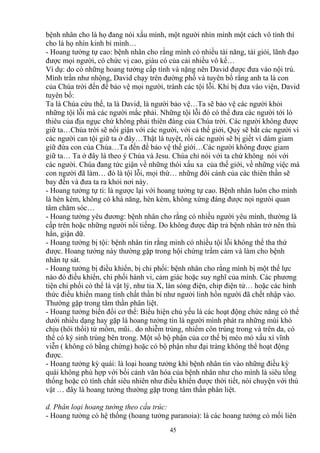 bệnh nhân cho là họ đang nói xấu mình, một người nhìn mình một cách vô tình thì 
cho là họ nhìn kinh bỉ mình… 
- Hoang tưởng tự cao: bệnh nhân cho rằng mình có nhiều tài năng, tài giỏi, lãnh đạo 
được mọi người, có chức vị cao, giàu có của cải nhiều vô kể… 
Ví dụ: do có những hoang tưởng cấp tính và nặng nên David được đưa vào nội trú. 
Mình trần như nhộng, David chạy trên đường phố và tuyên bố rằng anh ta là con 
của Chúa trời đến để bảo vệ mọi người, tránh các tội lỗi. Khi bị đưa vào viện, David 
tuyên bố: 
Ta là Chúa cứu thế, ta là David, là người bảo vệ…Ta sẽ bảo vệ các người khỏi 
những tội lỗi mà các người mắc phải. Những tội lỗi đó có thể đưa các người tới lò 
thiêu của địa ngục chứ không phải thiên đàng của Chúa trời. Các người không được 
giữ ta…Chúa trời sẽ nổi giận với các người, với cả thế giới, Quỷ sẽ bắt các người vì 
các người can tội giữ ta ở đây…Thật là tuyệt, rồi các người sẽ bị giết vì dám giam 
giữ đứa con của Chúa…Ta đến đề bảo vệ thế giới…Các người không được giam 
giữ ta… Ta ở đây là theo ý Chúa và Jesu. Chúa chỉ nói với ta chứ không nói với 
các người. Chúa đang tức giận về những thói xấu xa của thế giới, về những việc mà 
con người đã làm… đó là tội lỗi, mọi thứ… những đôi cánh của các thiên thần sẽ 
bay đến và đưa ta ra khỏi nơi này. 
- Hoang tưởng tự ti: là ngược lại với hoang tưởng tự cao. Bệnh nhân luôn cho mình 
là hèn kém, không có khả năng, hèn kém, không xứng đáng được nọi ngưòi quan 
tâm chăm sóc… 
- Hoang tưởng yêu đương: bệnh nhân cho rằng có nhiều người yêu mình, thường là 
cấp trên hoặc những người nổi tiếng. Do không được đáp trả bệnh nhân trở nên thù 
hằn, giận dữ. 
- Hoang tưởng bị tội: bệnh nhân tin rằng mình có nhiều tội lỗi không thể tha thứ 
được. Hoang tưởng này thường gặp trong hội chứng trầm cảm và làm cho bệnh 
nhân tự sát. 
- Hoang tưởng bị điều khiển, bị chi phối: bệnh nhân cho rằng mình bị một thế lực 
nào đó điều khiển, chi phối hành vi, cảm giác hoặc suy nghĩ của mình. Các phương 
tiện chi phối có thể là vật lý, như tia X, làn sóng điện, chip điện tử… hoặc các hình 
thức điều khiển mang tính chất thần bí như người linh hồn người đã chết nhập vào. 
Thường gặp trong tâm thần phân liệt. 
- Hoang tưởng biến đổi cơ thể: Biểu hiện chủ yếu là các hoạt động chức năng có thể 
dưới nhiều dạng hay gặp là hoang tưởng tin là người mình phát ra những mùi khó 
chịu (hôi thối) từ mồm, mũi.. do nhiễm trùng, nhiểm côn trùng trong và trên da, có 
thể có ký sinh trùng bên trong. Một số bộ phận của cơ thể bị méo mó xấu xí vĩnh 
viễn ( không có bằng chứng) hoặc có bộ phận như đại tràng không thể hoạt động 
được. 
- Hoang tưởng kỳ quái: là loại hoang tưởng khi bệnh nhân tin vào những điều kỳ 
quái không phù hợp với bối cảnh văn hóa của bệnh nhân như cho mình là siêu tổng 
thống hoặc có tính chất siêu nhiên như điều khiển được thời tiết, nói chuyện với thú 
vật … đây là hoang tưởng thường gặp trong tâm thần phân liệt. 
d. Phân loại hoang tưởng theo cấu trúc: 
- Hoang tưởng có hệ thống (hoang tưởng paranoia): là các hoang tưởng có mối liên 
45 
 