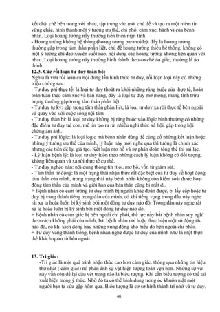 kết chặt chẽ bên trong với nhau, tập trung vào một chủ đề và tạo ra một niềm tin 
vững chắc, hình thành một ý tưởng ưu thế, chi phối cảm xúc, hành vi của bệnh 
nhân. Loại hoang tưởng nầy thường tiến triển mạn tính. 
- Hoang tưởng không hệ thống (hoang tưởng paranoide): đây là hoang tưởng 
thường gặp trong tâm thần phân liệt, chủ đề hoang tưởng thiếu hệ thống, không có 
một ý tưởng chỉ đạo xuyên suốt nào, nội dung các hoang tưởng không liên quan với 
nhau. Loại hoang tưởng này thường hình thành theo cơ chế ảo giác, thường là ảo 
thính. 
12.3. Các rối loạn tư duy toàn bộ: 
Nghĩa là vừa rối lọan cả nội dung lẫn hình thức tư duy, rối loạn loại này có những 
triệu chứng sau: 
- Tư duy phi thực tế: là loại tư duy thoát ra khỏi những ràng buộc của thực tế, hoàn 
toàn tuân theo cảm xúc và bản năng, đây là loại tư duy mơ mộng, mang tính trừu 
tượng thường gặp trong tâm thần phân liệt. 
- Tư duy tự kỷ: gặp trong tâm thần phân liệt, là loại tư duy xa rời thực tế bên ngoài 
và quay vào với cuộc sống nội tâm. 
- Tư duy thần bí: là loại tư duy không bị ràng buộc vào lôgic bình thường có những 
đặc điểm tư duy trẻ con, mê tín tạo ra rất nhiều nghi thức xã hội, gặp trong hội 
chứng ám ảnh. 
- Tư duy phi lôgic: là loại logic mà bệnh nhân dùng để củng cố những kết luận hoặc 
những ý tưởng ưu thế của mình, lý luận này mới nghe qua thì tưởng là chính xác 
nhưng các tiền đề lại giả tạo. Kết luận mơ hồ và sự phán đoán tổng thể thì sai lạc. 
- Lý luận bệnh lý: là loại tư duy luôn theo những cách lý luận không có đối tượng, 
không liên quan và xa rời thực tế cụ thể. 
- Tư duy nghèo nàn: nội dung thông tin ít ỏi, mơ hồ, vốn từ giảm sút. 
- Tâm thần tự động: là một trạng thái nhận thức rất đặc biệt của tư duy về hoạt động 
tâm thần của mình, trong trạng thái này bệnh nhân không còn kiểm soát được hoạt 
động tâm thần của mình và giới hạn của bản thân cũng bị mất đi. 
+ Bệnh nhân có cảm tưởng tư duy mình bị người khác đoán được, bị lấy cắp hoặc tư 
duy bị vang thành tiếng trong đầu của mình, có khi tiếng vọng trong đầu này nghe 
rất xa lạ hoặc luôn bị ký sinh bởi một dòng tư duy nào đó. Trong đầu này nghe rất 
xa lạ hoặc luôn bị ký sinh bởi một dòng tư duy nào đó. 
+ Bệnh nhân có cảm giác bị bên ngoài chi phối, thế lực nầy bắt bệnh nhân suy nghĩ 
theo cách không phải của mình, bắt bệnh nhân nói hoặc thực hiện một số động tác 
nào đó, có khi kích động hay những xung động khó hiểu do bên ngoài chi phối. 
+ Tư duy vang thành tiếng, bệnh nhân nghe được tư duy của mình như là một thực 
thể khách quan từ bên ngoài. 
13. Tri giác: 
-Tri giác là một quá trình nhận thức cao hơn cảm giác, thông qua những tín hiệu 
thứ nhất ( cảm giác) nó phản ánh sự vật hiện tượng toàn vẹn hơn. Những sự vật 
này vẫn còn để lại dấu vết trong não là biểu tượng. Khi cần biểu tượng có thể tái 
xuất hiện trong ý thức. Nhờ đó ta có thể hình dung trong óc khuôn mặt một 
người bạn ta vừa gặp hôm qua. Biểu tượng là cơ sở hình thành trí nhớ và tư duy. 
46 
 