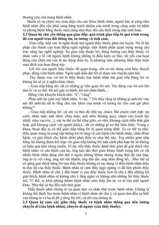 thuơng yêu, tôn trọng bệnh nhân. 
Muốn có sự chăm sóc tòan diện cho sức khỏe bệnh nhân, người bác sĩ cũng như 
bệnh nhân đều cần phải cáng đáng trách nhiệm của mình trong công cuộc trị bệnh 
và phòng bệnh bằng thuốc men cũng như thay đổi cần thiết trong nếp sinh hoạt. 
2.2 Quan hệ chủ yếu thông qua giao tiếp: quá trình giao tiếp là quá trình trong 
đó con người trao đổi thông tin, tư tưởng và tình cảm. 
Giao tiếp, tiếp xúc là nghệ thuật mà người thầy thuốc phải rèn luyện. Nó là bộ 
phận cấu thành của hoạt động nghể nghiệp, một thành phần quan trọng trong cấu 
trúc năng lực nghề nghiệp. Sự giao tiếp thuận lợi, đúng hướng của thầy thuốc và 
nhân viên y tế với người bệnh không những là điều kiện cơ bản, tất yếu của họat 
động cứu chữa mà còn là tác động điều trị, là phương tiện, phương thức thực hiện 
mục đích của hoạt động này. 
Lời nói của người thầy thuốc rất quan trọng, cần có tác dụng cảm hóa, thuyết 
phục, động viên bệnh nhân. Ngôn ngữ diễn đạt tốt sẽ được sức truyền cảm lớn 
Tùy thuộc vào vai trò là thầy thuốc hay bệnh nhân mà giao tiếp bằng lời và 
không lời sẽ có ý nghĩa khác nhau. 
- Giao tiếp bằng lời: tất cả những gì liên quan lời nói. Tác động của lời nói lên 
tâm lý và cơ thể: lời nói gây ra bệnh, lời nói chữa bệnh,... 
Động viên khuyến khích như: "à", "vâng". 
Phản ánh lại cảm xúc bệnh nhân. Ví dụ: " Tôi thấy rằng từ những gì anh/chị vừa 
nói thì anh/chị rất lo lắng cho sức khỏe của mình và tương lai cho con gái phải 
không?" 
- Giao tiếp không lời: cử chỉ và thái độ (bắt tay chào), bắt chước (nét mặt: nụ 
cười, nhăn mặt; ánh nhìn: chau mày, ánh nhìn thoáng qua), chạm vào (cách lấy 
nhiệt, tiêm vacxin,...), các tư thế cơ thể (thư giãn, co rút), khoảng cách (đến thật gần 
hoặc giữ khỏang cách với người khác),...tất cả những gì cơ thể biểu hiện. Trong y 
khoa, thoạt đầu ta có thể giao tiếp bằng lời là quan trọng nhất. Ta có thể tự nhủ: 
điều quan trọng là cung cấp thông tin rõ ràng về căn bệnh cho bệnh nhân, chẩn đóan 
bệnh, và giải thích cho bệnh nhân phải điều trị như thế nào. Tuy nhiên giao tiếp 
bằng lời không được kết hợp với giao tiếp không lời một cách phù hợp thì sẽ không 
có hiệu quả như mong muốn. Ví dụ: nếu thầy thuốc dành thời gian để giải thích cho 
bệnh nhân về căn bệnh của họ, ông kéo dài thời gian khám bệnh trong khi có rất 
nhiều bệnh nhân đang chờ đợi ở ngoài phòng khám nhưng trong thái độ của ông, 
ông tỏ ra vội vàng, ông nói rât nhanh, ông thở dài, ông nhìn đồng hồ,...Như thế sự 
cố gắng giải thích bằng lời của thầy thuốc không có tác dụng vì điều bệnh nhân thấy 
là thái độ của thầy thuốc. Bệnh nhân sẽ cảm thấy ngại ngùng vì đã làm phiền thầy 
thuốc. Bệnh nhân sẽ chú ý đến hành vi của thầy thuốc hơn là chú ý đến những lời 
giải thích, bệnh nhân sẽ không chú ý lắng nghe và không nhớ những lời thầy thuốc 
nói. Vì thế, ra khỏi phòng khám bệnh nhân cảm thấy ấm ức và sẽ tìm một người 
khác. Như thế cả hai đều mất thời gian 
Thầy thuốc phải chứng tỏ sự quan tâm và chân thật trước bệnh nhân. Chúng ta 
không thể đánh lừa trước bệnh nhân vì bệnh nhân rất chú ý và quan tâm đến sự biết 
của chúng ta và họ sẽ để ý từng lời nói, cử chỉ của chúng ta. 
2.3 Quan hệ cảm xúc giữa thầy thuốc và bệnh nhân thông qua liên tưởng 
chuyển di (của bệnh nhân), chuyển di ngược (của thầy thuốc). 
5 
 