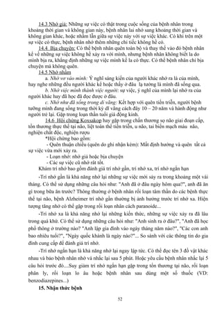 14.3 Nhớ giả: Những sự việc có thật trong cuộc sống của bệnh nhân trong 
khoảng thời gian và không gian này, bệnh nhân lai nhớ sang khoảng thời gian và 
không gian khác, hoặc nhầm lẫn giữa sự việc này với sự việc khác. Có khi trên một 
sự việc có thực, bệnh nhân nhớ thêm những chi tiếc không hề có. 
14.4 Bịa chuyện: Có thể bệnh nhân quên toàn bộ và thay thế vào đó bệnh nhân 
kể về những sự việc không hề xảy ra với mình, nhưng bệnh nhân không biết la do 
mình bịa ra, khẳng định những sự việc mình kể la có thực. Có thể bệnh nhân chỉ bịa 
chuyện mà không quên. 
14.5 Nhớ nhầm 
a. Nhớ vơ vào mình: Ý nghĩ sáng kiến của người khác nhớ ra là của mình, 
hay nghe những đều người khác kể hoặc thấy ở đâu lạ tưởng là mình đã sống qua. 
b. Nhớ việc mình thành việc người: sự việc, ý nghĩ của mình lại nhớ ra của 
người khác hay đã học đã đọc được ở đâu. 
c. Nhớ như đã sống trong dỉ vãng: Kết hợp với quên tiến triễn, người bệnh 
tưỡng mình đang sống trong thời kỳ dĩ vãng cách đây 10 – 20 năm và hành động như 
người trẻ lại. Gặp trong loạn thần tuổi già động kinh. 
14.6 Hội chứng Koxsakop hay gặp trong chấn thương sọ não giai đoạn cấp, 
tổn thương thực thể tại não, liệt toàn thể tiến triễn, u não, tai biến mạch máu não, 
nghiện chất độc, nghiện rượu 
*Hội chứng bao gồm: 
- Quên thuận chiều (quên do ghi nhận kém): Mất định hướng và quên tất cả 
sự việc vừa mới xảy ra. 
- Loạn nhớ: nhớ giả hoặc bịa chuyện 
- Các sự việc cũ nhớ rât tốt. 
Khám trí nhớ bao gồm đánh giá trí nhớ gần, trí nhớ xa, trí nhớ ngắn hạn 
-Trí nhớ gần là khả năng nhớ lại những sự việc mới sảy ra trong khoảng một vài 
tháng. Có thể sử dụng những câu hỏi như: "Anh đã ở đâu ngày hôm qua?", anh đã ăn 
gì trong bữa ăn trước? Thông thường ở bệnh nhân rối loạn tâm thần do các bệnh thực 
thể tại não, bệnh Alzheimer trí nhớ gần thường bị ảnh hưởng trước trí nhớ xa. Hiện 
tượng tăng nhớ có thể gặp trong rối loạn nhân cách paranoide... 
-Trí nhớ xa là khả năng nhớ lại những kiến thức, những sự việc xảy ra đã lâu 
trong quá khứ. Có thể sử dụng những câu hỏi như: "Anh sinh ra ở đâu?", "Anh đã học 
phổ thông ở trường nào? "Anh lập gia đình vào ngày tháng năm nào?", "Các con anh 
bao nhiêu tuổi?", "Ngày quốc khánh là ngày nào?"... So sánh với các thông tin do gia 
đình cung cấp để đánh giá trí nhớ. 
-Trí nhớ ngắn hạn là khả năng nhớ lại ngay lập tức. Có thể đọc tên 3 đồ vật khác 
nhau và bảo bệnh nhân nhớ và nhắc lại sau 5 phút. Hoặc yêu cầu bệnh nhân nhắc lại 5 
câu hỏi trước đó....Suy giảm trí nhớ ngắn hạn gặp trong tổn thương tại não, rối loạn 
phân ly, rối loạn lo âu hoặc bệnh nhân sau dùng một số thuốc (VD: 
benzodiazepines...) 
15. Nhận thức bệnh 
52 
 