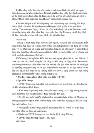 Là khả năng nhận thức của bệnh nhân về tình trạng bệnh của mình mà người 
bình thường có thể nhận thấy được. Để đánh giá khả năng nhận thức bệnh thầy thuốc 
có thể hỏi trực tiếp bệnh nhân để đánh giá, ví dụ: anh/chị có khỏe không, có bệnh gì 
không? Đa số bệnh nhân loạn thần không ý thức được bệnh của mìn 
Case lâm sàng: Chị H, 31 tuổi phòng 2 có triệu chứng loạn thần cấp, khi được 
hỏi về bệnh của mình thì bệnh bảo mình không có bệnh gì hết, hoàn toàn bình 
thường. Tuy nhiên sau 7 ngày điều trị thì bệnh nhân dần ý thức được bệnh của mình, 
cảm thấy chóng mặt, nhức đầu. Tuy chưa nhận thức đầy đủ nhưng có thể thấy bệnh 
đã dần ý thức được bệnh, tình trạng bệnh tiến triển khá hơn. 
16.Trí tuệ: 
Trí tuệ là hoạt động nhận thức của con người, bao gồm các kinh nghiệm, kiến 
thức đã thu thập được và cả năng lực tiếp thu kinh nghiệm mới và áp dụng nó vào thứ 
tiễn. Trí tuệ khái quát tất cả các quá trình nhận thức, nó có liên quan với các mặt hoạt 
động tâm thần khác nhưng liên quan chặt chẽ nhất với tư duy (đặc biệt là với các quá 
trình suy luận, phán đoán, lĩnh hội). 
Khối lượng kinh nghiệm, kiến thức của con người phản ánh trí tuệ. Trí tuệ có 
được dựa trên các yếu tố: năng lực, tài năng, và khả năng lao động trí óc. Trình độ trí 
tuệ liên quan đến đặc điểm bẩm sinh của não bộ, đến quá trình học hỏi và rèn luyện 
có hệ thống trong lao động, và với quá trình tiếp xúc với thực tại mà đặc biệt là với xã 
hội loài người. Rối loạn trí tuệ thường biểu hiện dưới 2 dạng chính: các hội chứng 
chậm phát triển tâm thần và hội chứng trí tuệ sa sút 
* Các hội chứng chậm phát triển tâm thần (CPTTT) 
- Đặc điểm chung 
+ CPTTT thường có tính chất bẩm sinh hoặc xuất hiện trong vài năm đầu sau 
đẻ, khi trí tuệ đang hình thành. 
+ Khả năng hoạt động nhận thức yếu hoặc không có, vì vậy không tiếp thu 
được kiến thức mới mà chỉ lĩnh hội được các điều đơn giản. 
+ Trí nhớ máy móc khá tốt, trí nhớ thông hiểu giảm hoặc không có. Thường có 
những động tác vô nghĩa, hành vi kích động vô lí. Kèm theo dị dạng cơ thể, nội tạng 
(sứt môi, hở hàm ếch...) 
+ Không điều trị khỏi được, một số trường hợp nhẹ thì có thể cải thiện được 
một phần bằng lao động và huấn luyện. 
- Hội chứng CPTTT thường chia làm 3 mức độ từ nặng đến nhẹ: 
+ CPTTT mức độ nặng (ideotte - HC ngu) 
Đặc điểm: 
53 
 