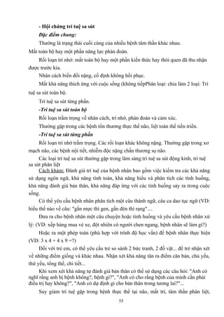 - Hội chứng trí tuệ sa sút 
Đặc điểm chung: 
Thường là trạng thái cuối cùng của nhiều bệnh tâm thần khác nhau. 
Mất toàn bộ hay một phần năng lực phán đoán. 
Rối loạn trí nhớ: mất toàn bộ hay một phần kiến thức hay thói quen đã thu nhận 
được trước kia. 
Nhân cách biến đổi nặng, cố định không hồi phục. 
Mất khả năng thích ứng với cuộc sống (không tiếpPhân loại: chia làm 2 loại: Trí 
tuệ sa sút toàn bộ. 
Trí tuệ sa sút từng phần. 
-Trí tuệ sa sút toàn bộ 
Rối loạn trầm trọng về nhân cách, trí nhớ, phán đoán và cảm xúc. 
Thường gặp trong các bệnh tổn thương thực thể não, liệt toàn thể tiến triển. 
-Trí tuệ sa sút từng phần 
Rối loạn trí nhớ trầm trọng. Các rối loạn khác không nặng. Thường gặp trong xơ 
mạch não, các bệnh nội tiết, nhiễm độc nặng chấn thương sọ não. 
Các loại trí tuệ sa sút thường gặp trong lâm sàng:trí tuệ sa sút động kinh, trí tuệ 
sa sút phân liệt 
Cách khám: Đánh giá trí tuệ của bệnh nhân bao gồm việc kiểm tra các khả năng 
sử dụng ngôn ngữ, khả năng tính toán, khả năng hiểu và phân tích các tình huống, 
khả năng đánh giá bản thân, khả năng đáp ứng với các tình huống sảy ra trong cuộc 
sống. 
Có thể yêu cầu bệnh nhân phân tích một câu thành ngữ, câu ca dao tục ngữ (VD: 
hiểu thế nào về câu: "gần mực thì gen, gần đèn thì rạng".... 
Đưa ra cho bệnh nhân một câu chuyện hoặc tình huống và yêu cầu bệnh nhân xử 
lý: (VD: xếp hàng mua vé xe, đột nhiên có người chen ngang, bệnh nhân sẽ làm gì?) 
Hoặc ra một phép toán (phù hợp với trình độ học vấn) để bệnh nhân thực hiện 
(VD: 3 x 4 + 4 x 9 =?) 
Đối với trẻ em, có thể yêu cầu trẻ so sánh 2 bức tranh, 2 đồ vật... để trẻ nhận xét 
về những điểm giống và khác nhau. Nhận xét khả năng tân ra điểm căn bản, chủ yếu, 
thứ yếu, tổng thể, chi tiết... 
Khi xem xét khả năng tự đánh giá bản thân có thể sử dụng các câu hỏi: "Anh có 
nghĩ rằng anh bị bệnh không?, bệnh gì?", "Anh có cho rằng bệnh của mình cần phải 
điều trị hay không?", "Anh có dự định gì cho bản thân trong tương lai?"... 
Suy giảm trí tuệ gặp trong bệnh thực thể tại não, mất trí, tâm thần phân liệt, 
55 
 