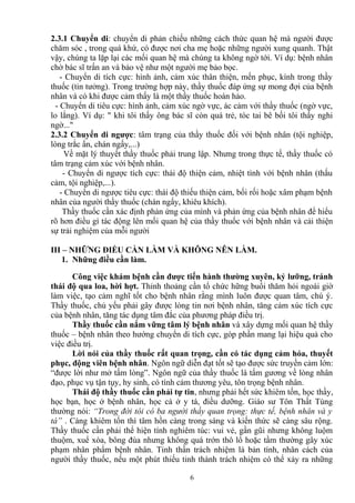 2.3.1 Chuyển di: chuyển di phản chiếu những cách thức quan hệ mà người được 
chăm sóc , trong quá khứ, có được nơi cha mẹ hoặc những người xung quanh. Thật 
vậy, chúng ta lặp lại các mối quan hệ mà chúng ta không ngờ tới. Ví dụ: bệnh nhân 
chờ bác sĩ trấn an và bảo vệ như một người mẹ bảo bọc. 
- Chuyển di tích cực: hình ảnh, cảm xúc thân thiện, mến phục, kính trong thầy 
thuốc (tin tưởng). Trong trường hợp này, thầy thuốc đáp ứng sự mong đợi của bệnh 
nhân và có khi được cảm thấy là một thầy thuốc hoàn hảo. 
- Chuyển di tiêu cực: hình ảnh, cảm xúc ngờ vực, ác cảm với thầy thuốc (ngờ vực, 
lo lắng). Ví dụ: " khi tôi thấy ông bác sĩ còn quá trẻ, tóc tai bê bối tôi thấy nghi 
ngờ..." 
2.3.2 Chuyển di ngược: tâm trạng của thầy thuốc đối với bệnh nhân (tội nghiệp, 
lòng trắc ẩn, chán ngấy,...) 
Về mặt lý thuyết thầy thuốc phải trung lập. Nhưng trong thực tế, thầy thuốc có 
tâm trạng cảm xúc với bệnh nhân. 
- Chuyển di ngược tích cực: thái độ thiện cảm, nhiệt tình với bệnh nhân (thấu 
cảm, tội nghiệp,...). 
- Chuyển di ngược tiêu cực: thái độ thiếu thiện cảm, bối rối hoặc xâm phạm bệnh 
nhân của người thầy thuốc (chán ngấy, khiêu khích). 
Thầy thuốc cần xác định phản ứng của mình và phản ứng của bệnh nhân để hiểu 
rõ hơn điều gì tác động lên mối quan hệ của thầy thuốc với bệnh nhân và cải thiện 
sự trải nghiệm của mỗi người 
III – NHỮNG ĐIỀU CẦN LÀM VÀ KHÔNG NÊN LÀM. 
1. Những điều cần làm. 
Công việc khám bệnh cần được tiến hành thường xuyên, kỷ lưỡng, tránh 
thái độ qua loa, hời hợt. Thỉnh thoảng cần tổ chức hững buổi thăm hỏi ngoài giờ 
làm việc, tạo cảm nghĩ tốt cho bệnh nhân rằng mình luôn được quan tâm, chú ý. 
Thầy thuốc, chủ yếu phải gây được lòng tin nơi bệnh nhân, tăng cảm xúc tích cực 
của bệnh nhân, tăng tác dụng tâm đắc của phương pháp điều trị. 
Thầy thuốc cần nắm vững tâm lý bệnh nhân và xây dựng mối quan hệ thầy 
thuốc – bệnh nhân theo hướng chuyển di tích cực, góp phần mang lại hiệu quả cho 
việc điều trị. 
Lời nói của thầy thuốc rất quan trọng, cần có tác dụng cảm hóa, thuyết 
phục, động viên bệnh nhân. Ngôn ngữ diễn đạt tốt sẽ tạo được sức truyền cảm lớn: 
“được lời như mở tấm lòng”. Ngôn ngữ của thầy thuốc là tấm gương về lòng nhân 
đạo, phục vụ tận tụy, hy sinh, có tình cảm thương yêu, tôn trọng bệnh nhân. 
Thái độ thầy thuốc cần phải tự tin, nhưng phải hết sức khiêm tốn, học thầy, 
học bạn, học ở bệnh nhân, học cả ở y tá, điều dưỡng. Giáo sư Tôn Thất Tùng 
thường nói: “Trong đời tôi có ba người thầy quan trọng: thực tế, bệnh nhân và y 
tá” . Càng khiêm tốn thì tâm hồn càng trong sáng và kiến thức sẽ càng sâu rộng. 
Thầy thuốc cần phải thể hiện tính nghiêm túc: vui vẻ, gần gũi nhưng không luộm 
thuộm, xuể xòa, bông đùa nhưng không quá trớn thô lổ hoặc tầm thường gây xúc 
phạm nhân phẩm bệnh nhân. Tinh thần trách nhiệm là bản tính, nhân cách của 
người thầy thuốc, nếu một phút thiếu tinh thành trách nhiệm có thể xảy ra những 
6 
 