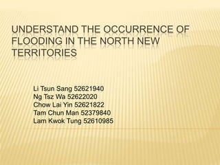 UNDERSTAND THE OCCURRENCE OF
FLOODING IN THE NORTH NEW
TERRITORIES


   Li Tsun Sang 52621940
   Ng Tsz Wa 52622020
   Chow Lai Yin 52621822
   Tam Chun Man 52379840
   Lam Kwok Tung 52610985
 