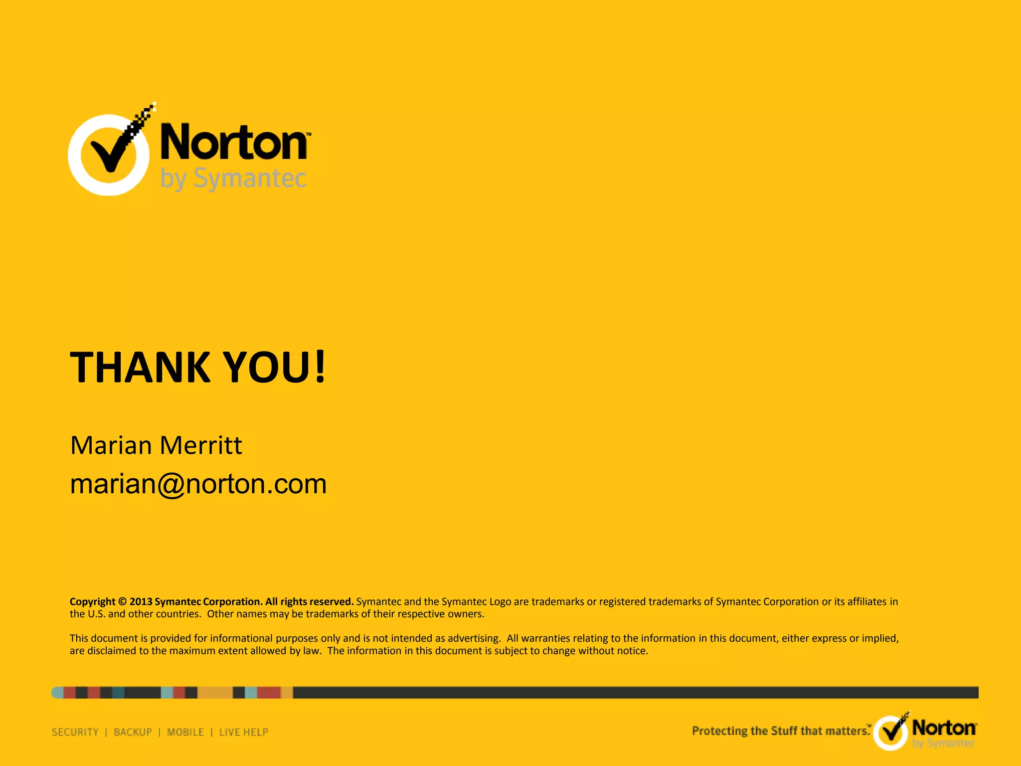 THANK YOU!
Marian Merritt
marian@norton.com

Copyright © 2013 Symantec Corporation. All rights reserved. Symantec and the Symantec Logo are trademarks or registered trademarks of Symantec Corporation or its affiliates in
the U.S. and other countries. Other names may be trademarks of their respective owners.
This document is provided for informational purposes only and is not intended as advertising. All warranties relating to the information in this document, either express or implied,
are disclaimed to the maximum extent allowed by law. The information in this document is subject to change without notice.

TM

 