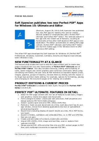 Soft Xpansion Powered by eknow-how
http://www.soft-xpansion.com
PRESS RELEASE
Soft Xpansion publishes two new Perfect PDF®
Apps
for Windows 10: Ultimate and Editor
(Bochum, August 29, 2016) Soft Xpansion has published
two new PDF apps for desktop PCs and for mobile
devices (tablets or smartphones) alike: Perfect PDF®
Ultimate and Perfect PDF®
Editor. The Ultimate edition is
the app with the richest set of features, covering all
functionality of the other Soft Xpansion PDF apps in one
application. The Editor concentrates on editing PDF page
content. Perfect PDF®
Ultimate and Perfect PDF®
Editor
are the first mobile apps in the Windows Store to offer
extensive PDF editing.
The other PDF apps developed by Soft Xpansion for Windows 10 (Perfect PDF®
Professional, Annotate, Converter, Combine, Security and Signer) have already
been released in July.
NEW FUNCTIONALITY AT A GLANCE
The features that enable the user to edit PDF page content and to create new
pages constitute the core new functionality of Perfect PDF®
Ultimate and of
Perfect PDF®
Editor. This also includes removing, adding and formatting of
texts, raster images and vector graphics with numerous commands. When using
the editing commands, the user sees all PDF elements as separate objects (texts,
images, graphics, groups of objects), chooses them by clicking with the mouse or
by finger tips and then starts editing. For example, options for formatting, placing
and arranging on the document pages or for rotating are available.
PRODUCT EDITIONS & CURRENT PRICES
Perfect PDF®
Ultimate is available for EUR 15,89. The price for Perfect PDF®
Editor is EUR 9,89.
PERFECT PDF®
ULTIMATE: FEATURES IN DETAIL
 Editor for PDF page content with rich set of features to edit texts, images
and graphics, create new pages and documents
 Forms designer & editor: create and edit (structure, field properties and
design options) PDF form fields (8 types)
 Viewer: quickly open and print PDF, XPS & OXPS files
 Multiview: Open several documents at a time, each document has its own
app window, known from desktop applications like text or spreadsheet
processing programs
 Search text (including display of search results as a list), fill in PDF forms,
use layers
 Search in folders, subfolders and embedded files, i.e. in PDF and XPS files
that are not open
 Create and edit tables of contents, bookmarks and links
 Import XPS (OXPS), SVG, image and text files, scan or capture from
webcam into PDF
 Merge several PDF, XPS and other files into one PDF, extract pages to PDF
files, split multipage documents to separate PDF files
 