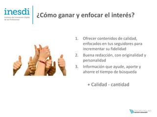 ¿Cómo ganar y enfocar el interés?


            1.   Ofrecer contenidos de calidad,
                 enfocados en tus seguidores para
                 incrementar su fidelidad
            2.   Buena redacción, con originalidad y
                 personalidad
            3.   Información que ayude, aporte y
                 ahorre el tiempo de búsqueda

                   + Calidad - cantidad
 
