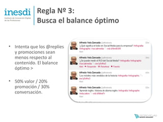 Regla Nº 3:
             Busca el balance óptimo


• Intenta que los @replies
  y promociones sean
  menos respecto al
  contenido. El balance
  óptimo >

• 50% valor / 20%
  promoción / 30%
  conversación.
 