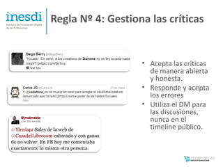 Regla Nº 4: Gestiona las críticas


                   • Acepta las críticas
                     de manera abierta
                     y honesta.
                   • Responde y acepta
                     los errores
                   • Utiliza el DM para
                     las discusiones,
                     nunca en el
                     timeline público.
 