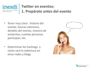 Twitter en eventos:
             1. Prepárate antes del evento

• Tener muy claro : historia del
  evento, futuras ediciones,
  detalles del evento, número de
  asistentes, cuántas personas
  participan, etc.

• Determinar los hashtags y
  cómo será la cobertura en
  otras redes y blogs
 