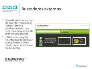 Buscadores externos

• Permite crear un archivo
  de Tweets relacionados
  con un término
  predeterminado que
  será mostrado mediante
  gráficos estadísticos
• Utilizando cualquier
  Hashtag puedes realizar
  el seguimiento de los
  Tweets relacionados con
  tu búsqueda
 