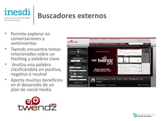 Buscadores externos

• Permite explorar en
  conversaciones y
  sentimientos
• Twendz encuentra temas
  relacionados sobre un
  Hashtag y palabras clave
• Analiza una palabra
  clasificándola en positiva,
  negativa o neutral
• Aporta muchos beneficios
  en el desarrollo de un
  plan de social media
 