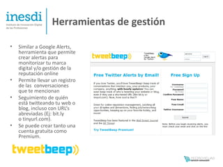 Herramientas de gestión

•   Similar a Google Alerts,
    herramienta que permite
    crear alertas para
    monitorizar tu marca
    digital y/o gestión de la
    reputación online
•   Permite llevar un registro
    de las conversaciones
    que te mencionan
•   Seguimiento de quién
    está twitteando tu web o
    blog, incluso con URL‘s
    abreviadas (Ej: bit.ly
    o tinyurl.com).
•   Se puede crear tanto una
    cuenta gratuita como
    Premium.
 