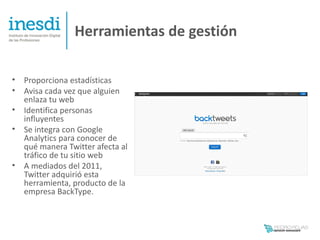 Herramientas de gestión

•   Proporciona estadísticas
•   Avisa cada vez que alguien
    enlaza tu web
•   Identifica personas
    influyentes
•   Se integra con Google
    Analytics para conocer de
    qué manera Twitter afecta al
    tráfico de tu sitio web
•   A mediados del 2011,
    Twitter adquirió esta
    herramienta, producto de la
    empresa BackType.
 