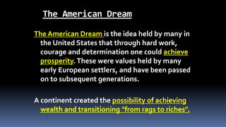 The American Dream
The American Dream is the idea held by many in
the United States that through hard work,
courage and determination one could achieve
prosperity.These were values held by many
early European settlers, and have been passed
on to subsequent generations.
A continent created the possibility of achieving
wealth and transitioning "from rags to riches".
 