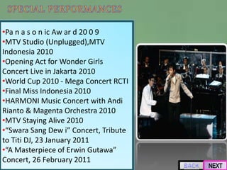 •Pa n a s o n ic Aw ar d 20 0 9
•MTV Studio (Unplugged),MTV
Indonesia 2010
•Opening Act for Wonder Girls
Concert Live in Jakarta 2010
•World Cup 2010 - Mega Concert RCTI
•Final Miss Indonesia 2010
•HARMONI Music Concert with Andi
Rianto & Magenta Orchestra 2010
•MTV Staying Alive 2010
•“Swara Sang Dew i” Concert, Tribute
to Titi DJ, 23 January 2011
•“A Masterpiece of Erwin Gutawa”
Concert, 26 February 2011
 