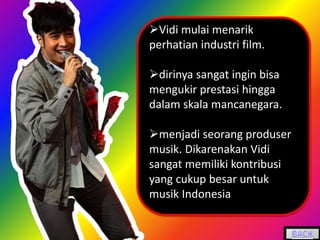 Vidi mulai menarik
perhatian industri film.
dirinya sangat ingin bisa
mengukir prestasi hingga
dalam skala mancanegara.
menjadi seorang produser
musik. Dikarenakan Vidi
sangat memiliki kontribusi
yang cukup besar untuk
musik Indonesia
 