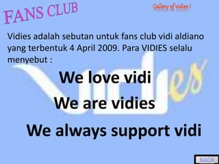 Vidies adalah sebutan untuk fans club vidi aldiano
yang terbentuk 4 April 2009. Para VIDIES selalu
menyebut :
We are vidies
We love vidi
We always support vidi
 