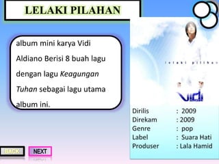 LELAKI PILAHAN
album mini karya Vidi
Aldiano Berisi 8 buah lagu
dengan lagu Keagungan
Tuhan sebagai lagu utama
album ini.
 