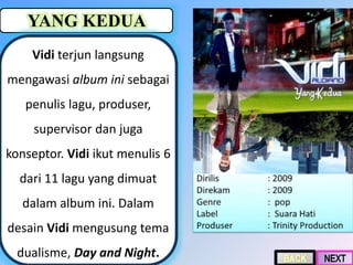 YANG KEDUA
Vidi terjun langsung
mengawasi album ini sebagai
penulis lagu, produser,
supervisor dan juga
konseptor. Vidi ikut menulis 6
dari 11 lagu yang dimuat
dalam album ini. Dalam
desain Vidi mengusung tema
dualisme, Day and Night.
 