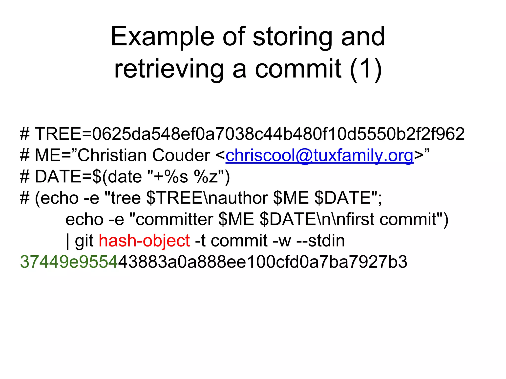 Example of storing and
retrieving a commit (1)
# TREE=0625da548ef0a7038c44b480f10d5550b2f2f962
# ME=”Christian Couder <chriscool@tuxfamily.org>”
# DATE=$(date "+%s %z")
# (echo -e "tree $TREEnauthor $ME $DATE";
echo -e "committer $ME $DATEnnfirst commit")
| git hash-object -t commit -w --stdin
37449e955443883a0a888ee100cfd0a7ba7927b3

 