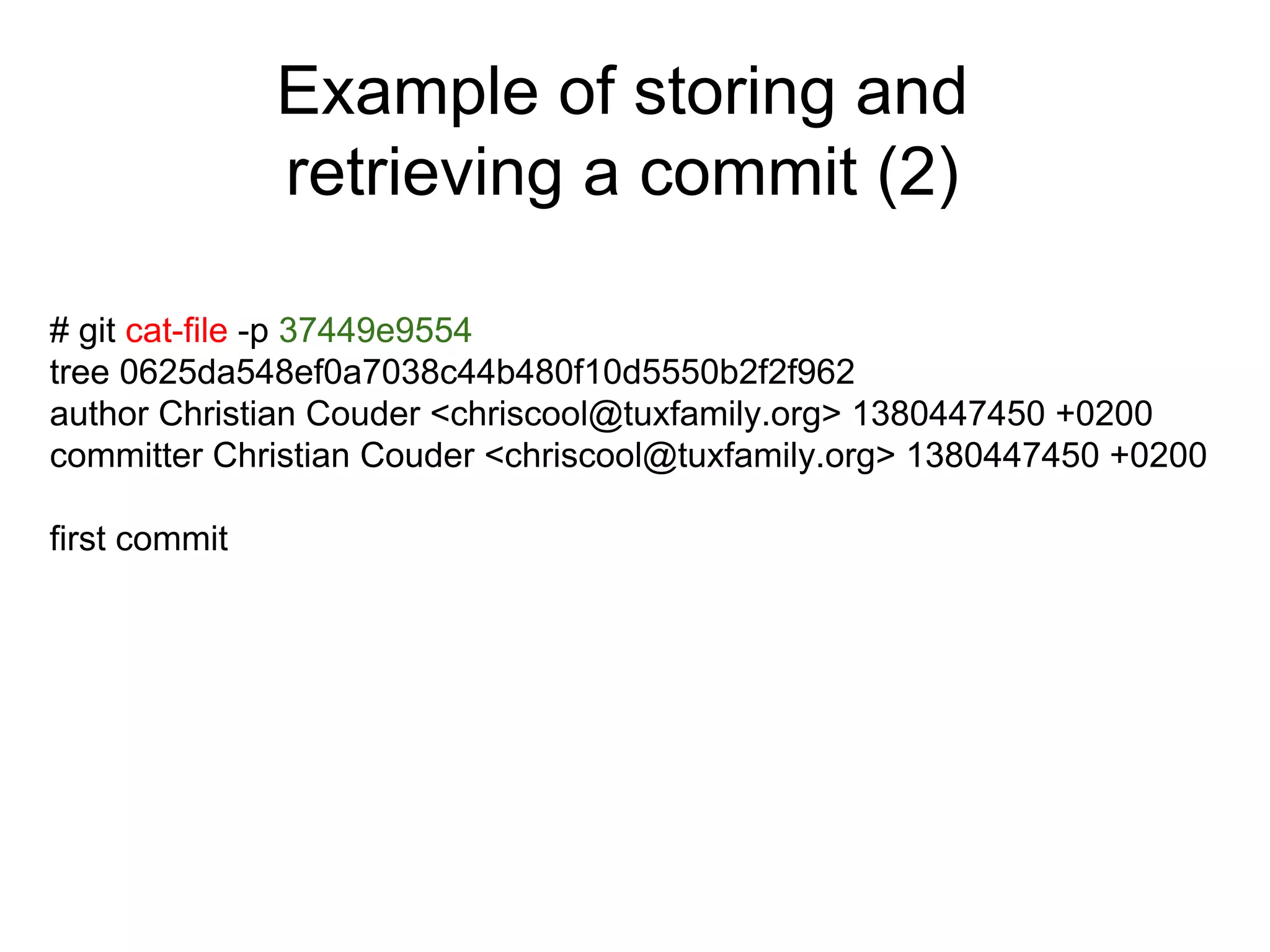 Example of storing and
retrieving a commit (2)
# git cat-file -p 37449e9554
tree 0625da548ef0a7038c44b480f10d5550b2f2f962
author Christian Couder <chriscool@tuxfamily.org> 1380447450 +0200
committer Christian Couder <chriscool@tuxfamily.org> 1380447450 +0200
first commit

 