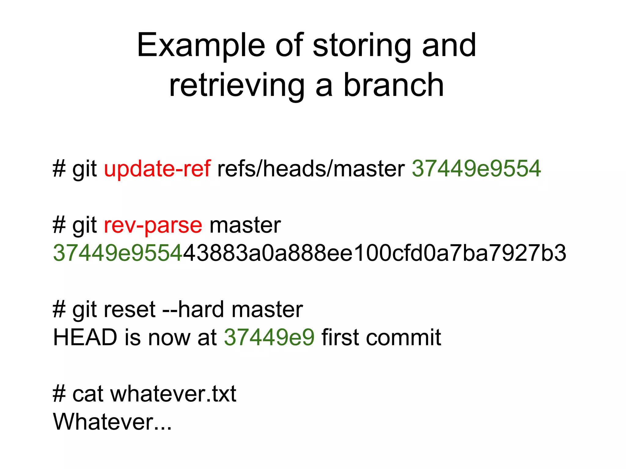 Example of storing and
retrieving a branch
# git update-ref refs/heads/master 37449e9554
# git rev-parse master
37449e955443883a0a888ee100cfd0a7ba7927b3
# git reset --hard master
HEAD is now at 37449e9 first commit
# cat whatever.txt
Whatever...

 