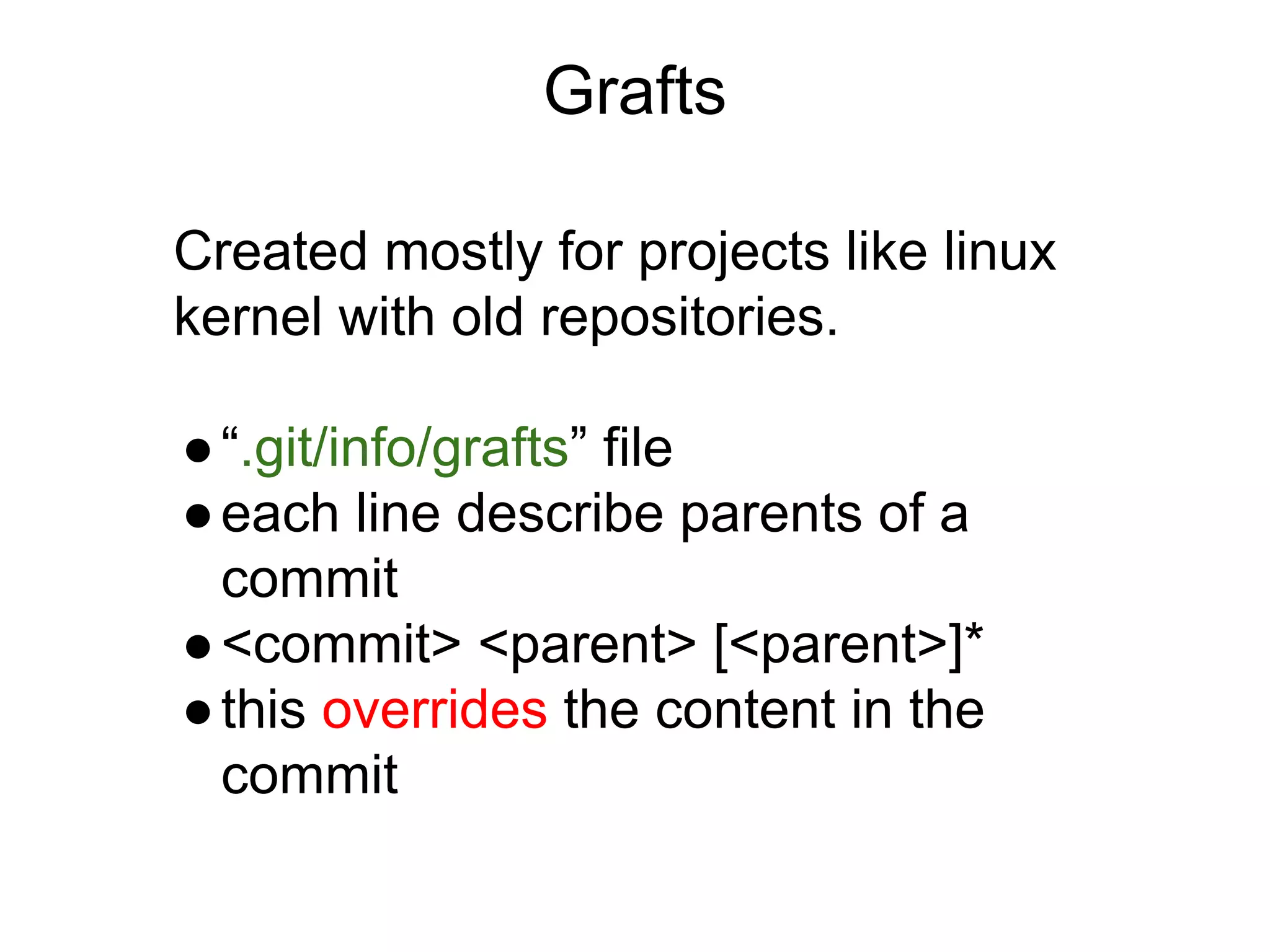 Grafts
Created mostly for projects like linux
kernel with old repositories.
● “.git/info/grafts” file
● each line describe parents of a
commit
● <commit> <parent> [<parent>]*
● this overrides the content in the
commit

 