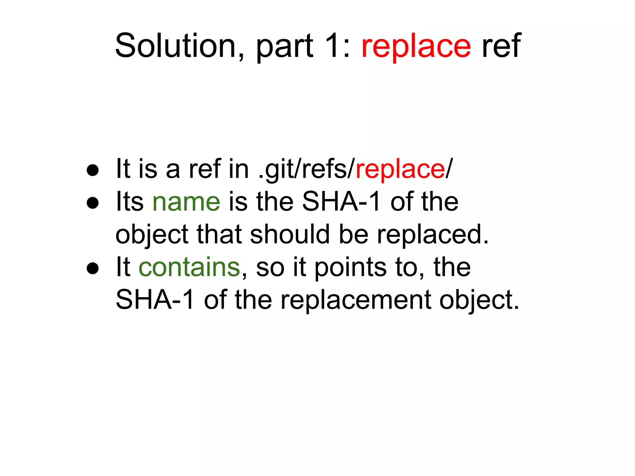 Solution, part 1: replace ref

● It is a ref in .git/refs/replace/
● Its name is the SHA-1 of the
object that should be replaced.
● It contains, so it points to, the
SHA-1 of the replacement object.

 