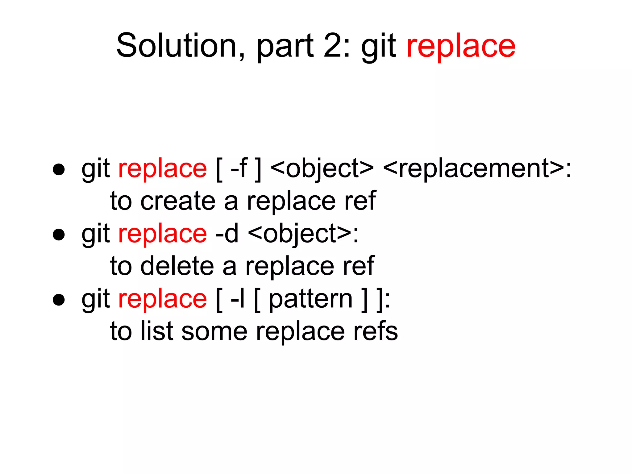 Solution, part 2: git replace

● git replace [ -f ] <object> <replacement>:
to create a replace ref
● git replace -d <object>:
to delete a replace ref
● git replace [ -l [ pattern ] ]:
to list some replace refs

 