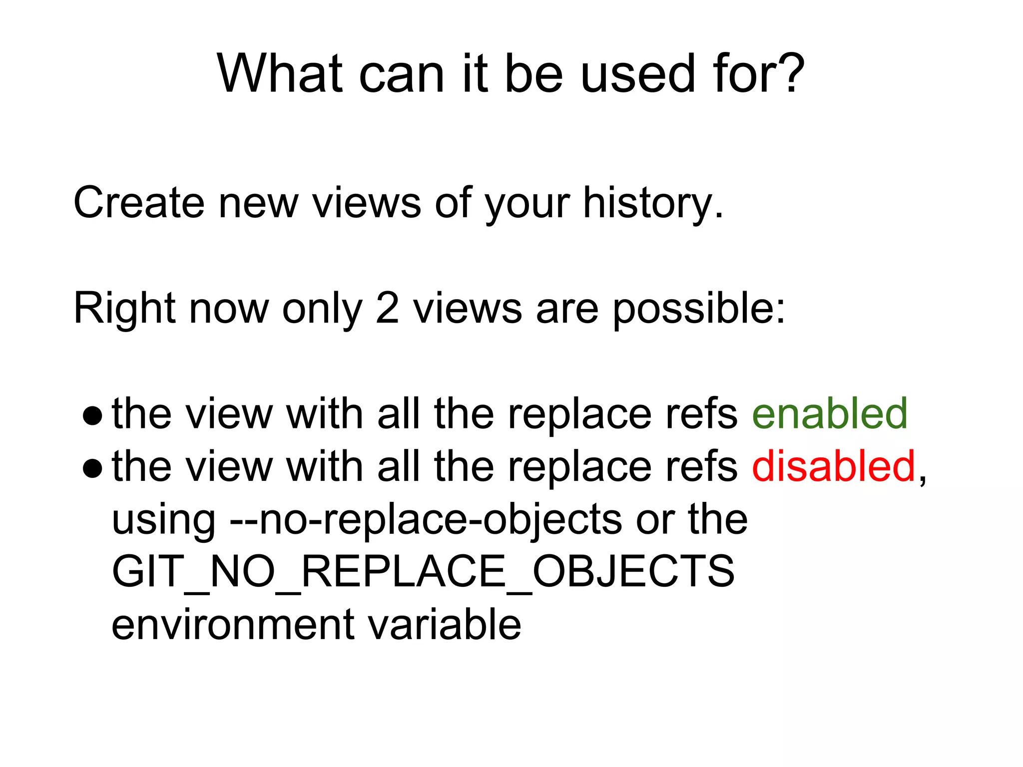 What can it be used for?
Create new views of your history.
Right now only 2 views are possible:
● the view with all the replace refs enabled
● the view with all the replace refs disabled,
using --no-replace-objects or the
GIT_NO_REPLACE_OBJECTS
environment variable

 