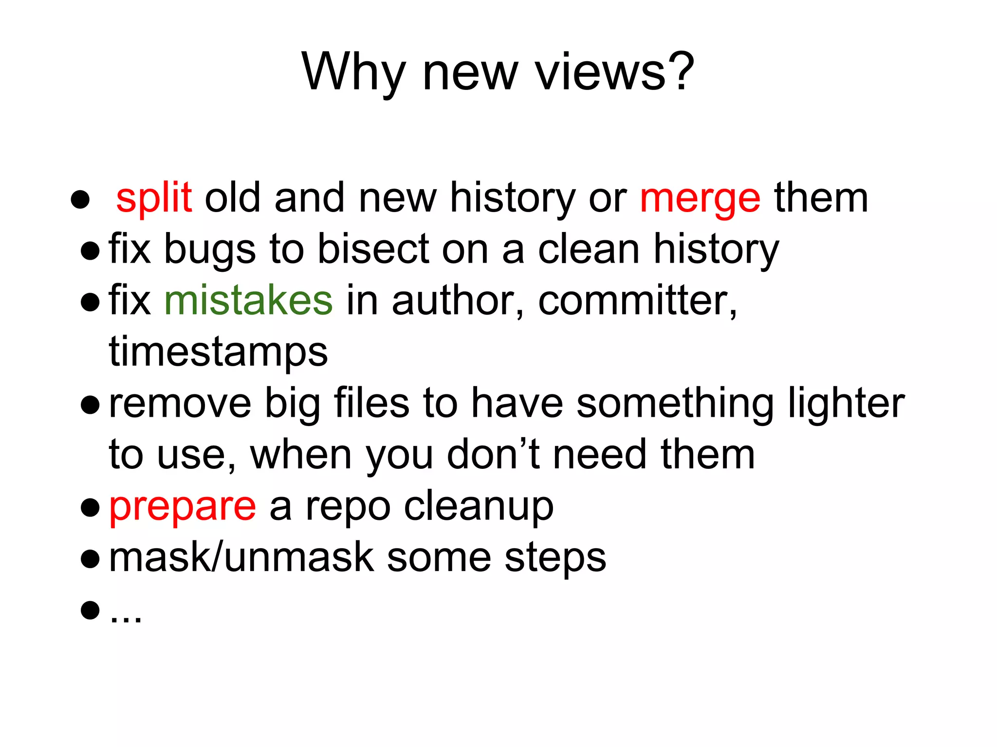 Why new views?
● split old and new history or merge them
● fix bugs to bisect on a clean history
● fix mistakes in author, committer,
timestamps
● remove big files to have something lighter
to use, when you don’t need them
● prepare a repo cleanup
● mask/unmask some steps
● ...

 