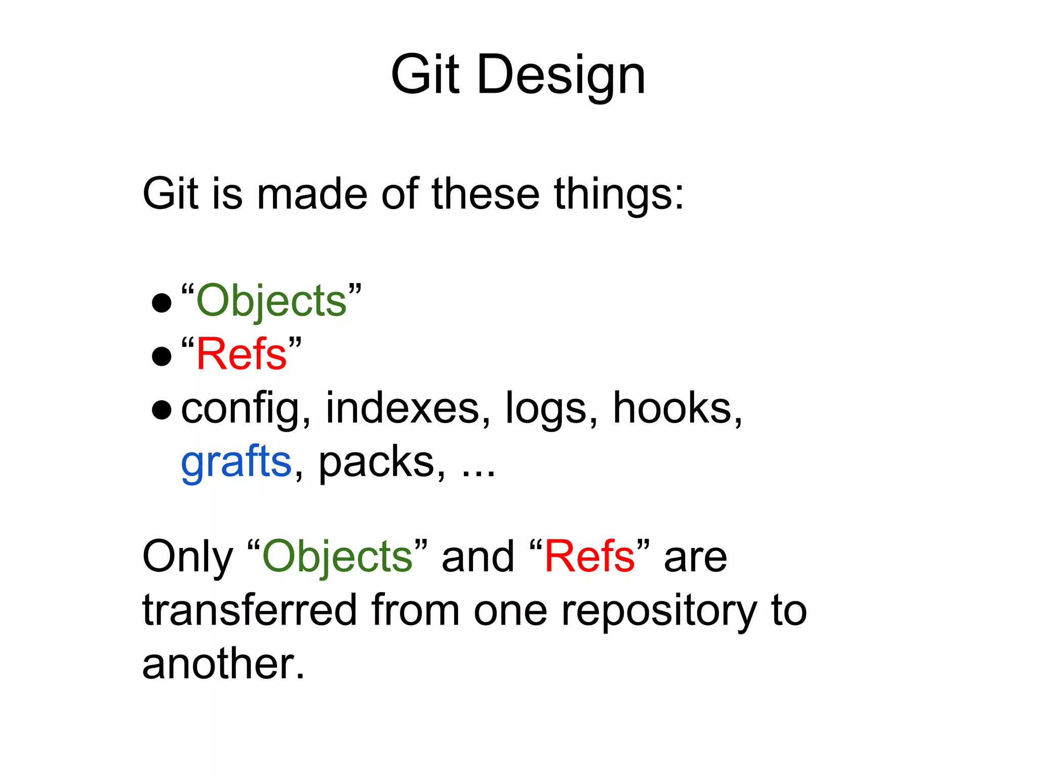 Git Design
Git is made of these things:
● “Objects”
● “Refs”
● config, indexes, logs, hooks,
grafts, packs, ...
Only “Objects” and “Refs” are
transferred from one repository to
another.

 