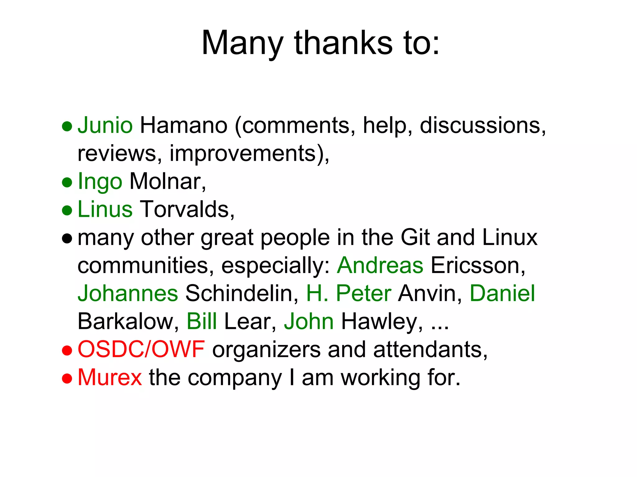 Many thanks to:
● Junio Hamano (comments, help, discussions,
reviews, improvements),
● Ingo Molnar,
● Linus Torvalds,
● many other great people in the Git and Linux
communities, especially: Andreas Ericsson,
Johannes Schindelin, H. Peter Anvin, Daniel
Barkalow, Bill Lear, John Hawley, ...
● OSDC/OWF organizers and attendants,
● Murex the company I am working for.

 