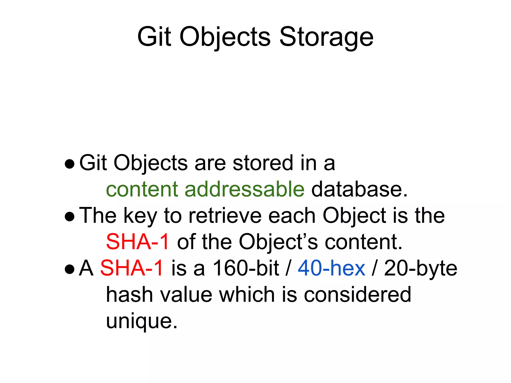 Git Objects Storage

● Git Objects are stored in a
content addressable database.
● The key to retrieve each Object is the
SHA-1 of the Object’s content.
● A SHA-1 is a 160-bit / 40-hex / 20-byte
hash value which is considered
unique.

 