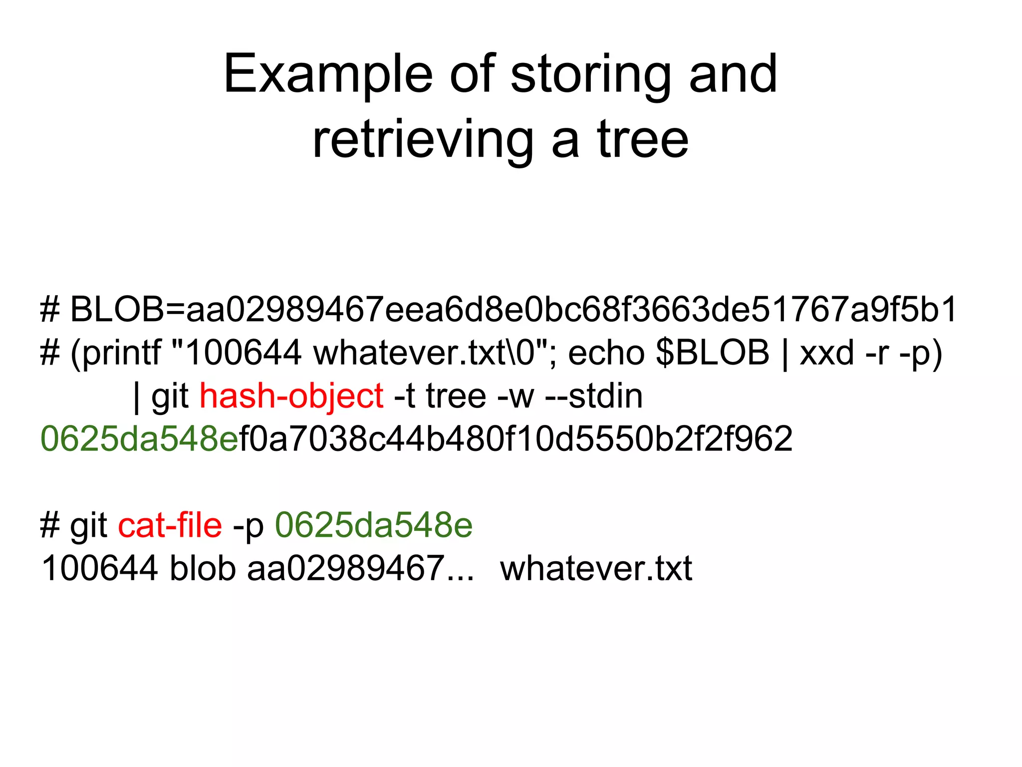 Example of storing and
retrieving a tree
# BLOB=aa02989467eea6d8e0bc68f3663de51767a9f5b1
# (printf "100644 whatever.txt0"; echo $BLOB | xxd -r -p)
| git hash-object -t tree -w --stdin
0625da548ef0a7038c44b480f10d5550b2f2f962
# git cat-file -p 0625da548e
100644 blob aa02989467... whatever.txt

 