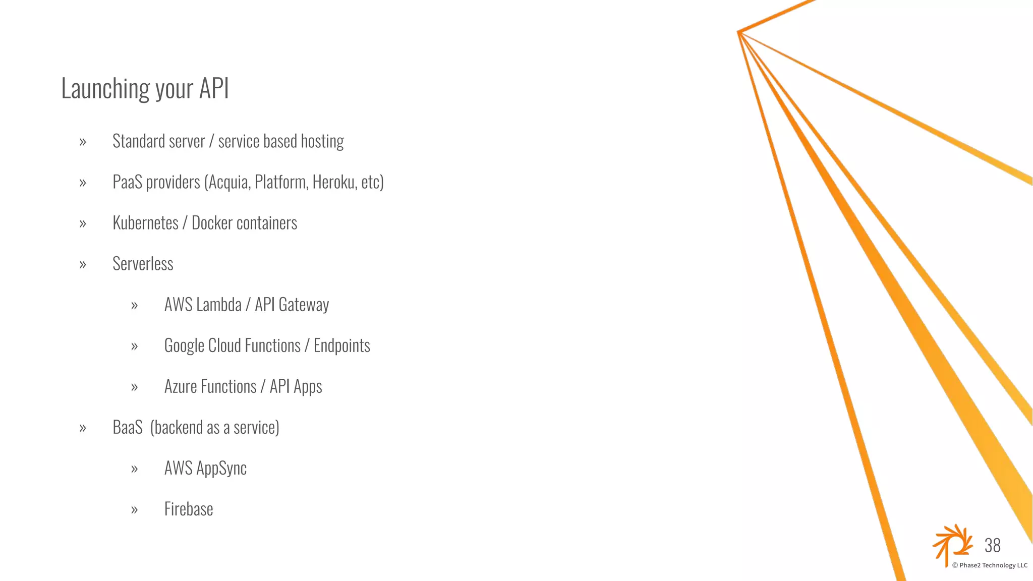 Launching your API
» Standard server / service based hosting
» PaaS providers (Acquia, Platform, Heroku, etc)
» Kubernetes / Docker containers
» Serverless
» AWS Lambda / API Gateway
» Google Cloud Functions / Endpoints
» Azure Functions / API Apps
» BaaS (backend as a service)
» AWS AppSync
» Firebase
38
 