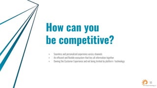 How can you
be competitive?
» Seamless and personalized experience across channels
» An efficient and flexible ecosystem that ties all information together
» Owning the Customer Experience and not being limited by platform / technology
10
 
