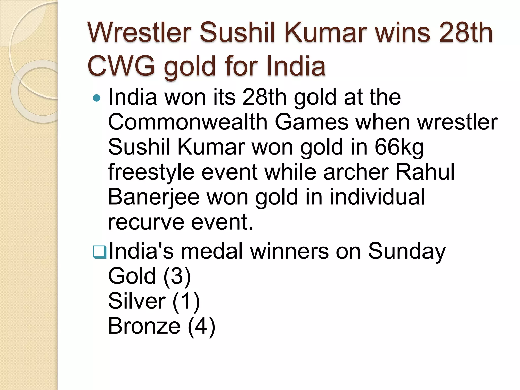 Wrestler Sushil Kumar wins 28th
CWG gold for India
 India won its 28th gold at the
Commonwealth Games when wrestler
Sushil Kumar won gold in 66kg
freestyle event while archer Rahul
Banerjee won gold in individual
recurve event.
India's medal winners on Sunday
Gold (3)
Silver (1)
Bronze (4)
 