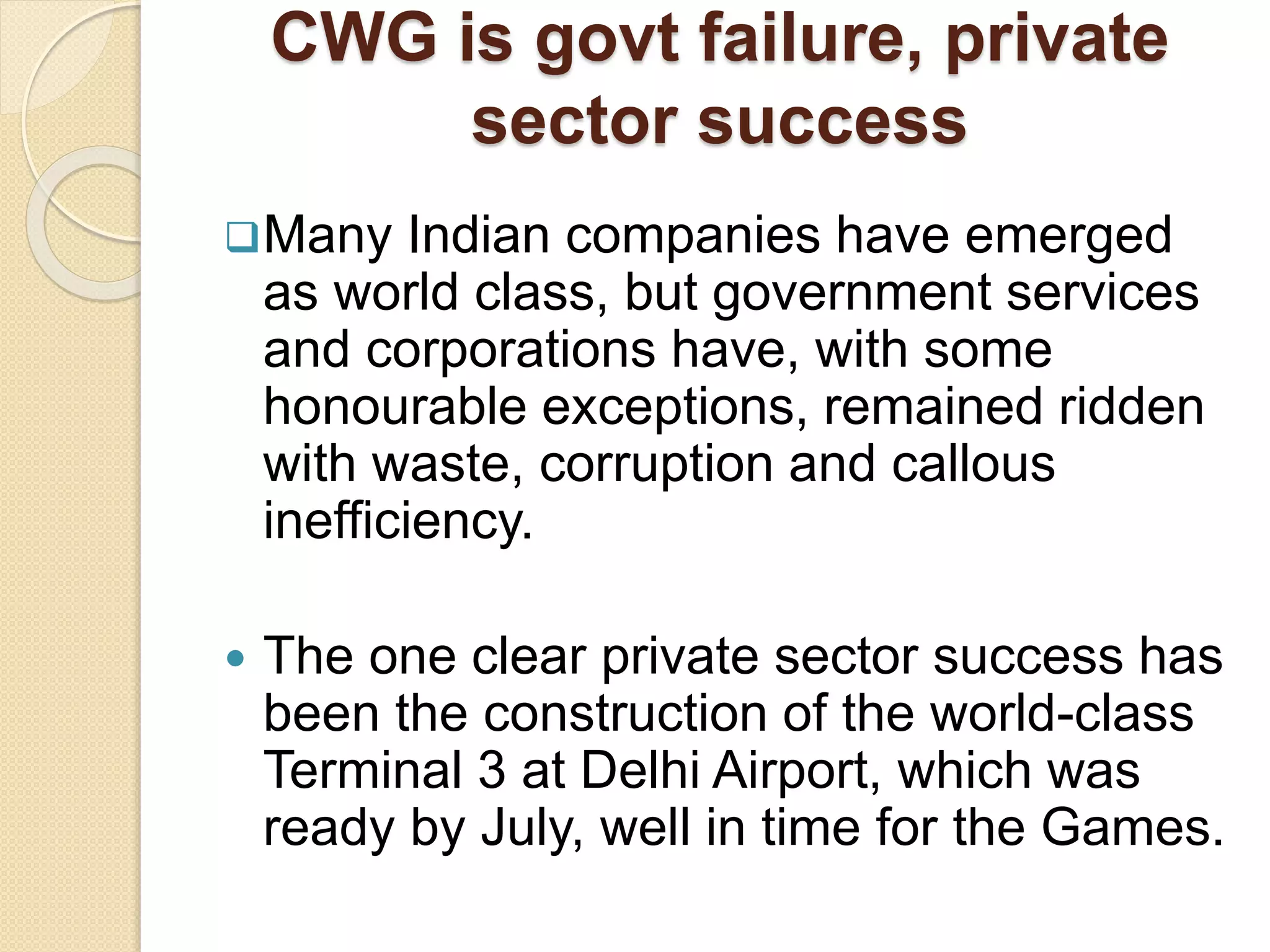 Many Indian companies have emerged
as world class, but government services
and corporations have, with some
honourable exceptions, remained ridden
with waste, corruption and callous
inefficiency.
 The one clear private sector success has
been the construction of the world-class
Terminal 3 at Delhi Airport, which was
ready by July, well in time for the Games.
CWG is govt failure, private
sector success
 
