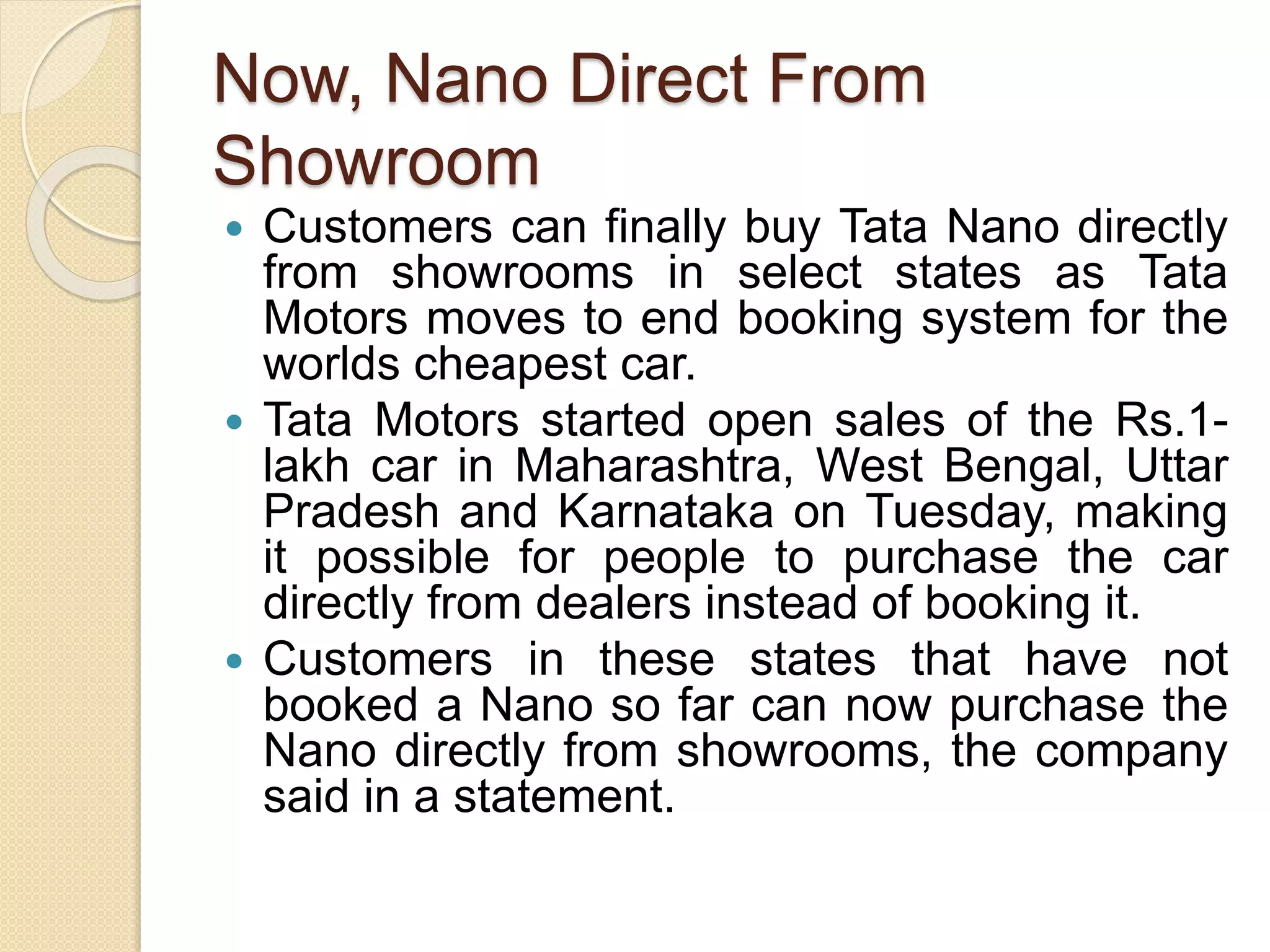 Now, Nano Direct From
Showroom
 Customers can finally buy Tata Nano directly
from showrooms in select states as Tata
Motors moves to end booking system for the
worlds cheapest car.
 Tata Motors started open sales of the Rs.1-
lakh car in Maharashtra, West Bengal, Uttar
Pradesh and Karnataka on Tuesday, making
it possible for people to purchase the car
directly from dealers instead of booking it.
 Customers in these states that have not
booked a Nano so far can now purchase the
Nano directly from showrooms, the company
said in a statement.
 