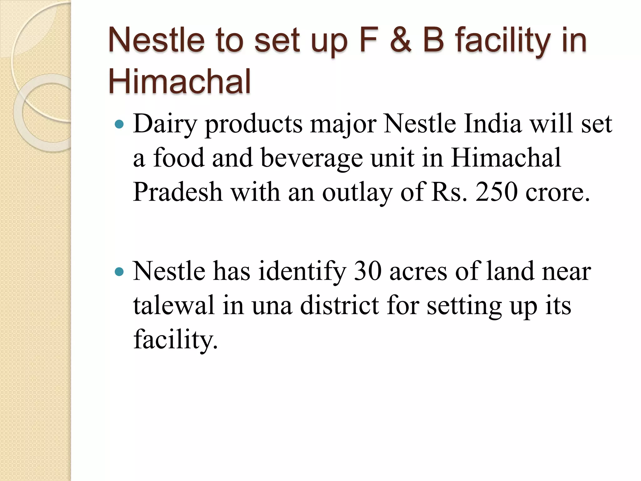 Nestle to set up F & B facility in
Himachal
 Dairy products major Nestle India will set
a food and beverage unit in Himachal
Pradesh with an outlay of Rs. 250 crore.
 Nestle has identify 30 acres of land near
talewal in una district for setting up its
facility.
 