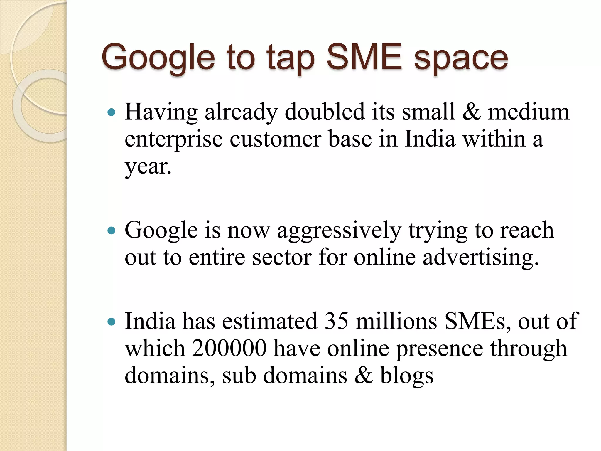 Google to tap SME space
 Having already doubled its small & medium
enterprise customer base in India within a
year.
 Google is now aggressively trying to reach
out to entire sector for online advertising.
 India has estimated 35 millions SMEs, out of
which 200000 have online presence through
domains, sub domains & blogs
 