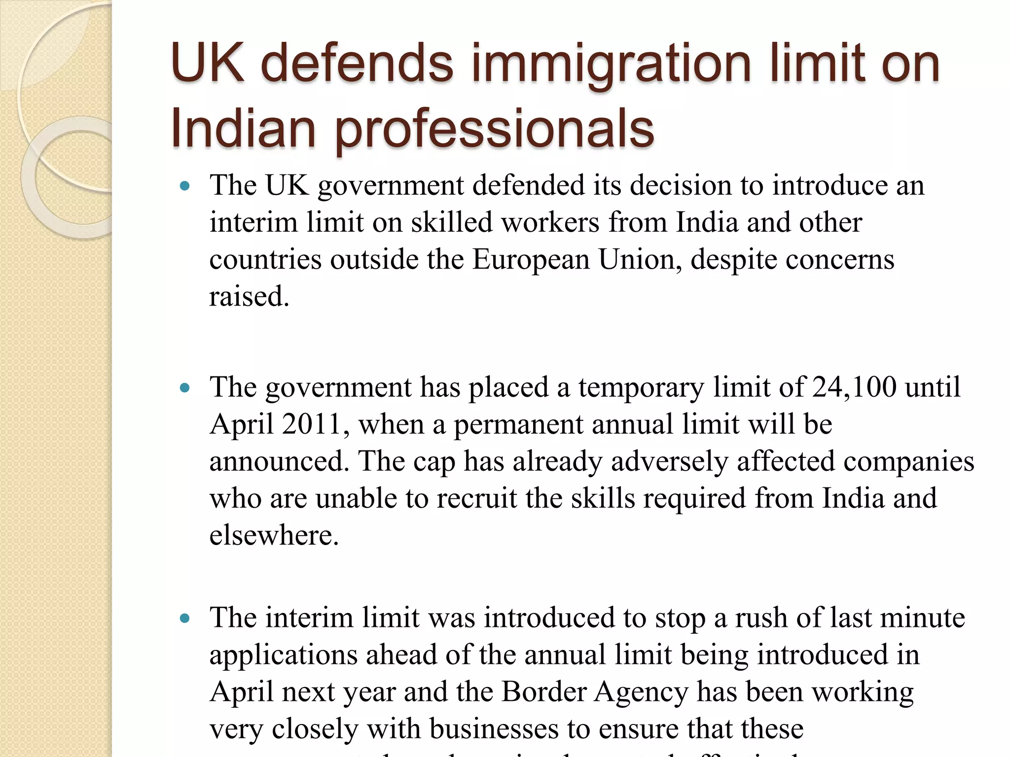 UK defends immigration limit on
Indian professionals
 The UK government defended its decision to introduce an
interim limit on skilled workers from India and other
countries outside the European Union, despite concerns
raised.
 The government has placed a temporary limit of 24,100 until
April 2011, when a permanent annual limit will be
announced. The cap has already adversely affected companies
who are unable to recruit the skills required from India and
elsewhere.
 The interim limit was introduced to stop a rush of last minute
applications ahead of the annual limit being introduced in
April next year and the Border Agency has been working
very closely with businesses to ensure that these
 