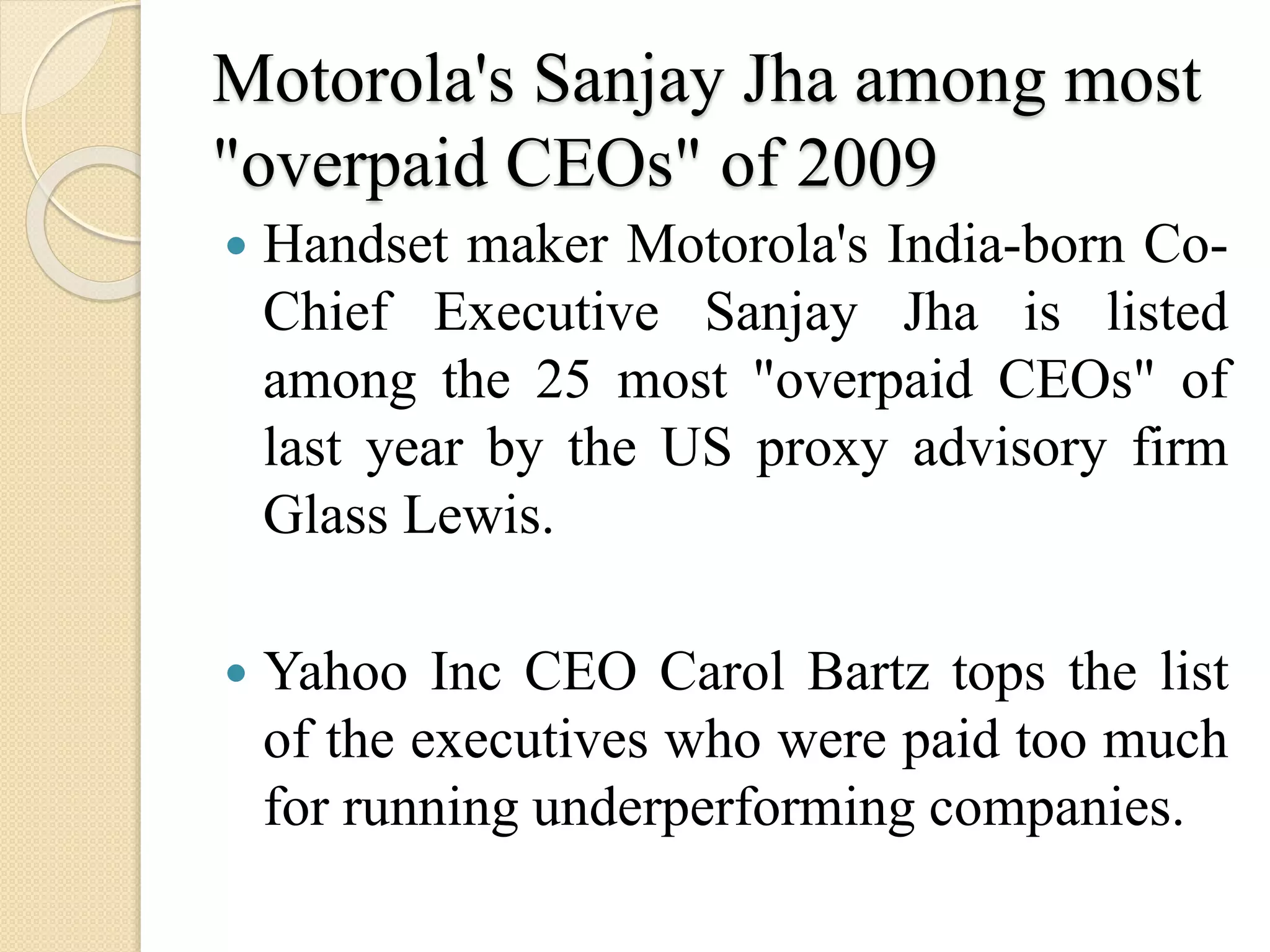 Motorola's Sanjay Jha among most
"overpaid CEOs" of 2009
 Handset maker Motorola's India-born Co-
Chief Executive Sanjay Jha is listed
among the 25 most "overpaid CEOs" of
last year by the US proxy advisory firm
Glass Lewis.
 Yahoo Inc CEO Carol Bartz tops the list
of the executives who were paid too much
for running underperforming companies.
 