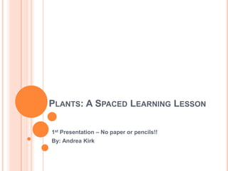 PLANTS: A SPACED LEARNING LESSON
1st Presentation – No paper or pencils!!
By: Andrea Kirk
 