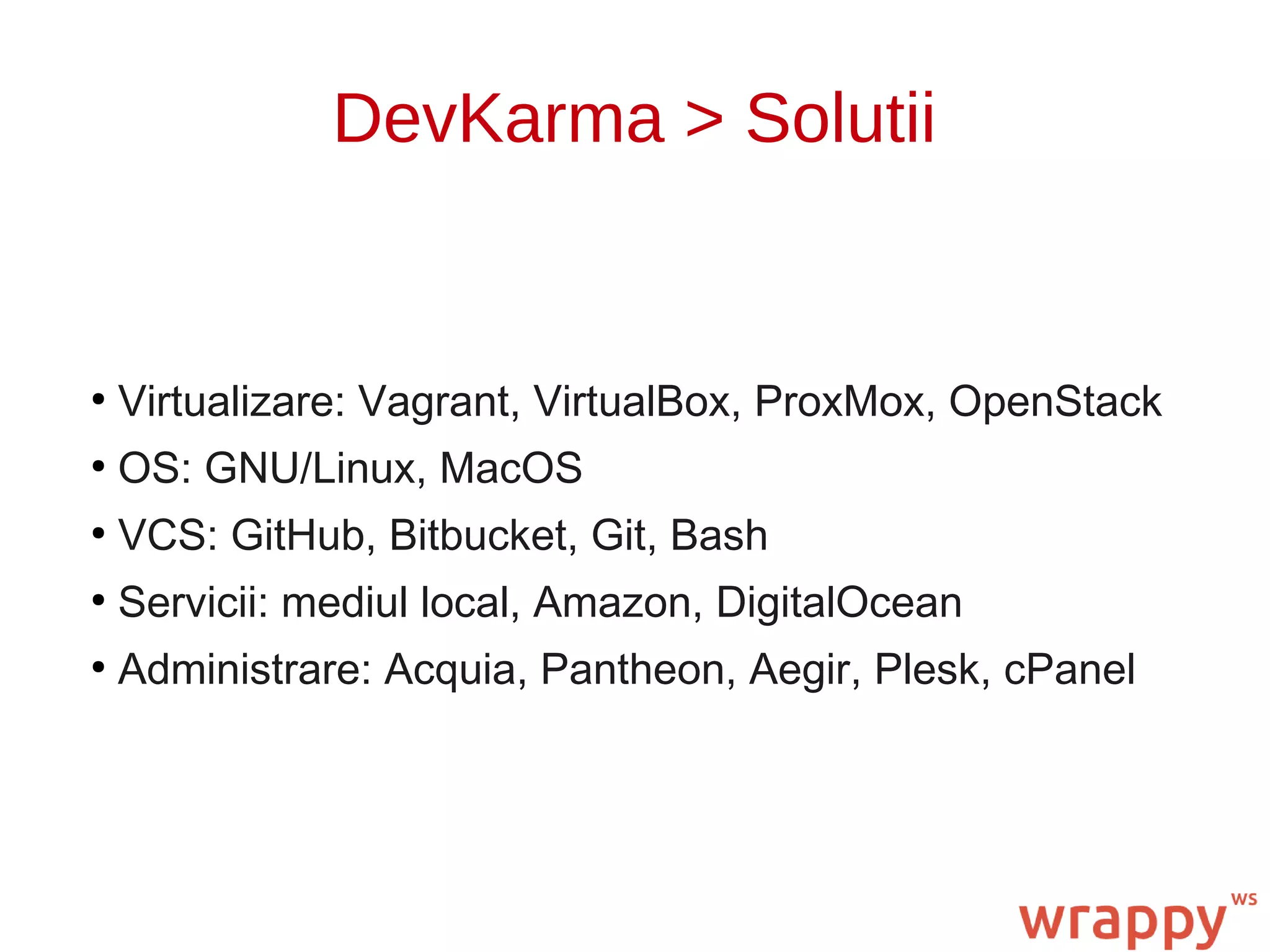 DevKarma > Solutii
●
Virtualizare: Vagrant, VirtualBox, ProxMox, OpenStack
●
OS: GNU/Linux, MacOS
●
VCS: GitHub, Bitbucket, Git, Bash
●
Servicii: mediul local, Amazon, DigitalOcean
●
Administrare: Acquia, Pantheon, Aegir, Plesk, cPanel
 