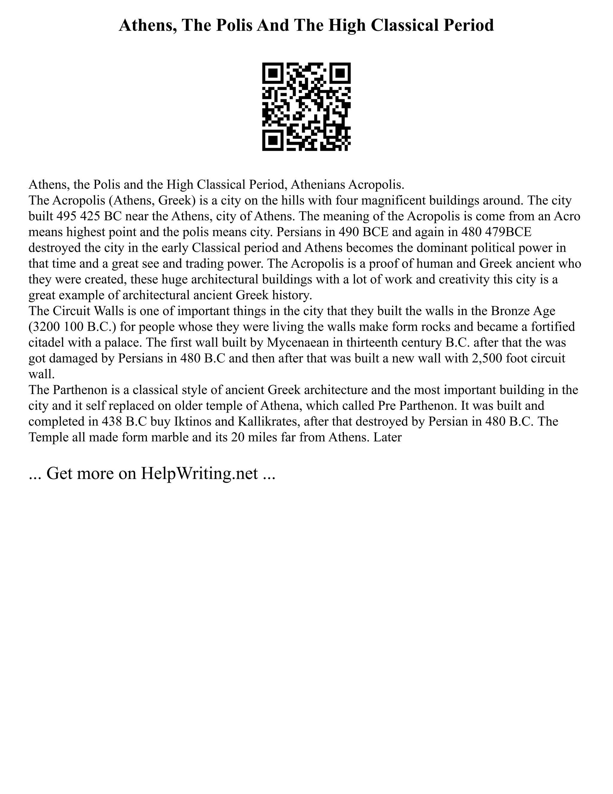 Athens, The Polis And The High Classical Period
Athens, the Polis and the High Classical Period, Athenians Acropolis.
The Acropolis (Athens, Greek) is a city on the hills with four magnificent buildings around. The city
built 495 425 BC near the Athens, city of Athens. The meaning of the Acropolis is come from an Acro
means highest point and the polis means city. Persians in 490 BCE and again in 480 479BCE
destroyed the city in the early Classical period and Athens becomes the dominant political power in
that time and a great see and trading power. The Acropolis is a proof of human and Greek ancient who
they were created, these huge architectural buildings with a lot of work and creativity this city is a
great example of architectural ancient Greek history.
The Circuit Walls is one of important things in the city that they built the walls in the Bronze Age
(3200 100 B.C.) for people whose they were living the walls make form rocks and became a fortified
citadel with a palace. The first wall built by Mycenaean in thirteenth century B.C. after that the was
got damaged by Persians in 480 B.C and then after that was built a new wall with 2,500 foot circuit
wall.
The Parthenon is a classical style of ancient Greek architecture and the most important building in the
city and it self replaced on older temple of Athena, which called Pre Parthenon. It was built and
completed in 438 B.C buy Iktinos and Kallikrates, after that destroyed by Persian in 480 B.C. The
Temple all made form marble and its 20 miles far from Athens. Later
... Get more on HelpWriting.net ...
 