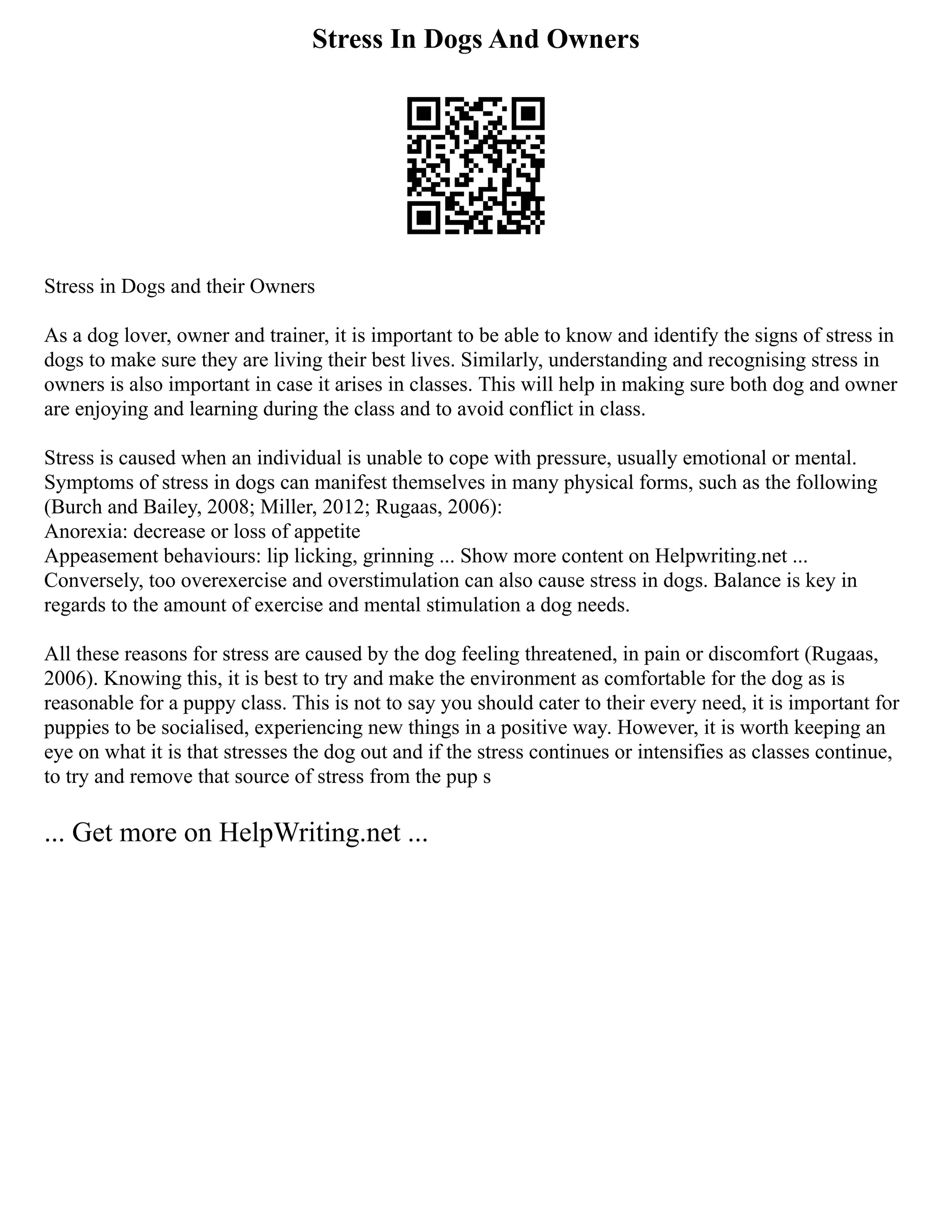Stress In Dogs And Owners
Stress in Dogs and their Owners
As a dog lover, owner and trainer, it is important to be able to know and identify the signs of stress in
dogs to make sure they are living their best lives. Similarly, understanding and recognising stress in
owners is also important in case it arises in classes. This will help in making sure both dog and owner
are enjoying and learning during the class and to avoid conflict in class.
Stress is caused when an individual is unable to cope with pressure, usually emotional or mental.
Symptoms of stress in dogs can manifest themselves in many physical forms, such as the following
(Burch and Bailey, 2008; Miller, 2012; Rugaas, 2006):
Anorexia: decrease or loss of appetite
Appeasement behaviours: lip licking, grinning ... Show more content on Helpwriting.net ...
Conversely, too overexercise and overstimulation can also cause stress in dogs. Balance is key in
regards to the amount of exercise and mental stimulation a dog needs.
All these reasons for stress are caused by the dog feeling threatened, in pain or discomfort (Rugaas,
2006). Knowing this, it is best to try and make the environment as comfortable for the dog as is
reasonable for a puppy class. This is not to say you should cater to their every need, it is important for
puppies to be socialised, experiencing new things in a positive way. However, it is worth keeping an
eye on what it is that stresses the dog out and if the stress continues or intensifies as classes continue,
to try and remove that source of stress from the pup s
... Get more on HelpWriting.net ...
 